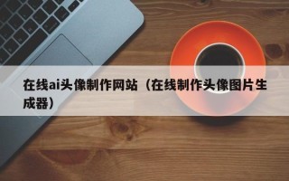 晋中在线ai头像制作网站（在线制作头像图片生成器）