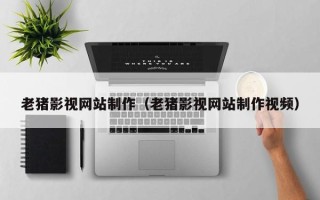 晋中老猪影视网站制作（老猪影视网站制作视频）